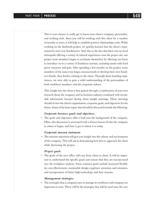 This is your chance to really get to know your client’s company, personality,
and working style. Since you will be working with this client for a number
of months oryears, it will help to establish positive relationships early. While
working on the AmSouth project, we quickly learned that the client’s repre-
sentatives were true Southerners. And, due to the fact that there was no local
metropolis offering a variety of cultural experiences near the project site, our
project team members began to acclimate themselves by allowing our hosts
to introduce us to a variety of Southern customs, including meals with fried
green tomatoes and grits. After spending a few months on the project, some
members of the team even began unconsciously to develop their own South-
ern drawls, thus further relating to the client. Through these bonding expe-
riences, we were able to gain a solid understanding of the personalities of
both workforce members and the corporate culture.
This insight into the client is best gained through a combination of your own
research about the company and its business industry combined with invalu-
able information learned during client insight meetings. These meetings
should review the client’s organization, corporate goals, and objectives for the
future. Some of the basic topics that should be discussed include the following:
Corporate business goals and objectives.
• The goals and objectives offer a look into the background of the company.
Often, this discussion is associated with a history lesson of who the company
is, where it began, and how it got to where it is today.
Corporate mission statement.
• The mission statement will give you insight into the culture and environment
of the company. This will aid in determining how best to approach the client
while discussing the project.
Project goals.
• The goals of the new office will vary from client to client. It will be impor-
tant to understand the specific goals and ensure that they are incorporated
into the workplace analysis. Some common goals include increased flexibil-
ity, cost effectiveness, sustainable design, employee attraction and retention,
and incorporation of better high-technology and data systems.
Management strategies.
• The strategies that a company uses to manage its workforce and company are
important to note. These will be the strategies that will be used once the new
PART FOUR PROCESS 540
 