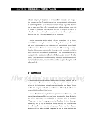 office is designed, so they must be accommodated within the new design. If
the company is a law firm with a one-to-one attorney-to-legal assistant ratio,
it may be important to locate that legal assistant directly adjacent to the attor-
ney he or she is working with. However, if a pool of legal assistants works with
a number of attorneys, it may be more efficient to designate an area of an
office floor to locate all legal assistants together, so that they may better col-
laborate and save valuable office space at the same time.
Through discussions of these topics, valuable information can be learned
that will form a strong foundation of knowledge for the project. For exam-
ple, if the client states that one corporate goal is to become more efficient
and also increase the size of the corporation, it will be necessary to design a
flexible office that can accommodate future growth by potentially modifying
workstation sizes and/or adding workstations. Thus, this office would not be
designed with a large number of enclosed offices. On the contrary, the office
design concept should begin with a design structured around standardized,
movable office systems, which should be further analyzed during the work-
place analysis.
PROGRAMMING
Aftergaininganunderstanding
After gaining an understanding of a client’s organization, learning how an
organization works, communicates, develops, and processes information is
crucial in determining the most effective interior plan and design. Groups
within the company work, behave, and interact differently, based on their
responsibilities and individual needs.
A tour of the client’s existing facilities to gain a basic understanding of the
overall operations should occur early in the programming phase. Following
the tour of the facilities, the next step is to conduct a series of interviews.
The process for interviewing representatives for all the divisions of a corpo-
ration may take up to several months, but the wealth of data gathered makes
it worth the effort and is essential to the project. For the interviews, the client
should select the staff members they believe will be most insightful and
CHAPTER 26 PROGRAMMING: STRATEGIC PLANNING 541
 
