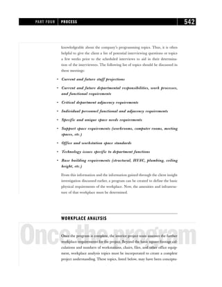 knowledgeable about the company’s programming topics. Thus, it is often
helpful to give the client a list of potential interviewing questions or topics
a few weeks prior to the scheduled interviews to aid in their determina-
tion of the interviewees. The following list of topics should be discussed in
these meetings:
• Current and future staff projections
• Current and future departmental responsibilities, work processes,
and functional requirements
• Critical department adjacency requirements
• Individual personnel functional and adjacency requirements
• Specific and unique space needs requirements
• Support space requirements (workrooms, computer rooms, meeting
spaces, etc.)
• Office and workstation space standards
• Technology issues specific to department functions
• Base building requirements (structural, HVAC, plumbing, ceiling
height, etc.)
From this information and the information gained through the client insight
investigation discussed earlier, a program can be created to define the basic
physical requirements of the workplace. Now, the amenities and infrastruc-
ture of that workplace must be determined.
WORKPLACE ANALYSIS
Oncetheprogram
Once the program is complete, the interior project team assesses the further
workplace requirements for the project. Beyond the basic square-footage cal-
culations and numbers of workstations, chairs, files, and other office equip-
ment, workplace analysis topics must be incorporated to create a complete
project understanding. These topics, listed below, may have been conceptu-
PART FOUR PROCESS 542
 
