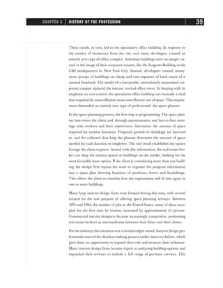 These trends, in turn, led to the speculative office building. In response to
the exodus of businesses from the city, real estate developers created an
entirely new type of office complex. Suburban buildings were no longer cre-
ated in the image of their corporate tenants, like the Seagram Building or the
CBS headquarters in New York City. Instead, developers created anony-
mous groups of buildings on cheap and vast expanses of land, much of it
unused farmland. The model of a low-profile, meticulously maintained cor-
porate campus replaced the intense, vertical office tower. In keeping with its
emphasis on cost control, the speculative office building was basically a shell
that required the most efficient, most cost-effective use of space. This require-
ment demanded an entirely new type of professional: the space planner.
In the space-planning process, the first step is programming. The space plan-
ner interviews the client and, through questionnaires and face-to-face meet-
ings with workers and their supervisors, determines the amount of space
required for various functions. Projected growth or shrinkage are factored
in, and the collected data help the planner determine the amount of space
needed for each function or employee. The end result establishes the square
footage the client requires. Armed with this information, the real estate bro-
ker can shop the various spaces or buildings on the market, looking for the
most favorable lease option. If the client is considering more than one build-
ing, the design firm rejoins the team to organize the program information
into a space plan showing locations of partitions, doors, and furnishings.
This allows the client to visualize how the organization will fit into space in
one or more buildings.
Many large interior design firms were formed during this time, with several
created for the sole purpose of offering space-planning services. Between
1974 and 1984, the number of jobs in the United States, many of them occu-
pied for the first time by women, increased by approximately 24 percent.
Commercial interior designers became increasingly competitive, positioning
real estate brokers as intermediaries between their firms and their clients.
For the industry, this situation was a double-edged sword. Interior design pro-
fessionals entered the decision-making process earlier than ever before, which
gave them an opportunity to expand their role and increase their influence.
Many interior design firms became expert at analyzing building options and
expanded their services to include a full range of pre-lease services. This
CHAPTER 2 HISTORY OF THE PROFESSION 39
 