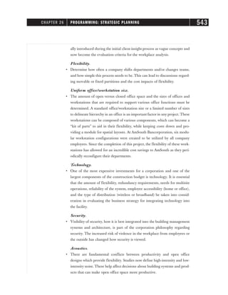 ally introduced during the initial client insight process as vague concepts and
now become the evaluation criteria for the workplace analysis.
Flexibility.
• Determine how often a company shifts departments and/or changes teams,
and how simple this process needs to be. This can lead to discussions regard-
ing movable or fixed partitions and the cost impacts of flexibility.
Uniform office/workstation size.
• The amount of open versus closed office space and the sizes of offices and
workstations that are required to support various office functions must be
determined. A standard office/workstation size or a limited number of sizes
to delineate hierarchy in an office is an important factor in any project. These
workstations can be composed of various components, which can become a
“kit of parts” to aid in their flexibility, while keeping costs down and pro-
viding a module for spatial layouts. At AmSouth Bancorporation, six modu-
lar workstation configurations were created to be utilized by all company
employees. Since the completion of this project, the flexibility of these work-
stations has allowed for an incredible cost savings to AmSouth as they peri-
odically reconfigure their departments.
Technology.
• One of the most expensive investments for a corporation and one of the
largest components of the construction budget is technology. It is essential
that the amount of flexibility, redundancy requirements, needs for multisite
operations, reliability of the system, employee accessibility (home or office),
and the type of distribution (wireless or broadband) be taken into consid-
eration in evaluating the business strategy for integrating technology into
the facility.
Security.
• Visibility of security, how it is best integrated into the building management
systems and architecture, is part of the corporation philosophy regarding
security. The increased risk of violence in the workplace from employees or
the outside has changed how security is viewed.
Acoustics.
• There are fundamental conflicts between productivity and open office
designs which provide flexibility. Studies now define high-intensity and low-
intensity noise. These help affect decisions about building systems and prod-
ucts that can make open office space more productive.
CHAPTER 26 PROGRAMMING: STRATEGIC PLANNING 543
 
