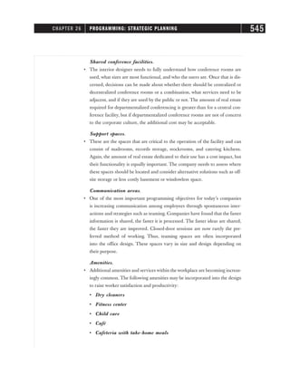 Shared conference facilities.
• The interior designer needs to fully understand how conference rooms are
used, what sizes are most functional, and who the users are. Once that is dis-
cerned, decisions can be made about whether there should be centralized or
decentralized conference rooms or a combination, what services need to be
adjacent, and if they are used by the public or not. The amount of real estate
required for departmentalized conferencing is greater than for a central con-
ference facility, but if departmentalized conference rooms are not of concern
to the corporate culture, the additional cost may be acceptable.
Support spaces.
• These are the spaces that are critical to the operation of the facility and can
consist of mailrooms, records storage, stockrooms, and catering kitchens.
Again, the amount of real estate dedicated to their use has a cost impact, but
their functionality is equally important. The company needs to assess where
these spaces should be located and consider alternative solutions such as off-
site storage or less costly basement or windowless space.
Communication areas.
• 
