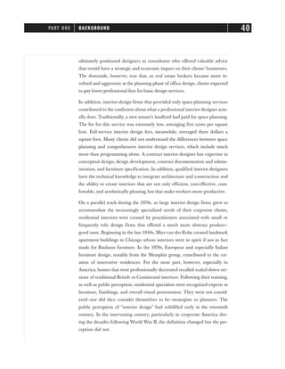 ultimately positioned designers as consultants who offered valuable advice
that would have a strategic and economic impact on their clients’ businesses.
The downside, however, was that, as real estate brokers became more in-
volved and aggressive at the planning phase of office design, clients expected
to pay lower professional fees for basic design services.
In addition, interior design firms that provided only space-planning services
contributed to the confusion about what a professional interior designer actu-
ally does. Traditionally, a new tenant’s landlord had paid for space planning.
The fee for this service was extremely low, averaging five cents per square
foot. Full-service interior design fees, meanwhile, averaged three dollars a
square foot. Many clients did not understand the differences between space
planning and comprehensive interior design services, which include much
more than programming alone. A contract interior designer has expertise in
conceptual design, design development, contract documentation and admin-
istration, and furniture specification. In addition, qualified interior designers
have the technical knowledge to integrate architecture and construction and
the ability to create interiors that are not only efficient, cost-effective, com-
fortable, and aesthetically pleasing, but that make workers more productive.
On a parallel track during the 1970s, as large interior design firms grew to
accommodate the increasingly specialized needs of their corporate clients,
residential interiors were created by practitioners associated with small or
frequently solo design firms that offered a much more abstract product—
good taste. Beginning in the late 1950s, Mies van der Rohe created landmark
apartment buildings in Chicago whose interiors were in spirit if not in fact
made for Bauhaus furniture. In the 1970s, European and especially Italian
furniture design, notably from the Memphis group, contributed to the cre-
ation of innovative residences. For the most part, however, especially in
America, homes that were professionally decorated recalled scaled-down ver-
sions of traditional British or Continental interiors. Following their training,
as well as public perception, residential specialists were recognized experts at
furniture, finishings, and overall visual presentation. They were not consid-
ered—nor did they consider themselves to be—strategists or planners. The
public perception of “interior design” had solidified early in the twentieth
century. In the intervening century, particularly in corporate America dur-
ing the decades following World War II, the definition changed but the per-
ception did not.
PART ONE BACKGROUND 40
 