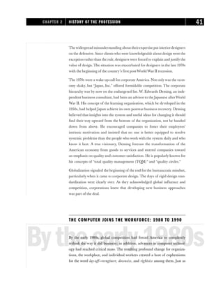 Thewidespread misunderstanding about theirexpertise put interiordesigners
on the defensive. Since clients who were knowledgeable about design were the
exception rather than the rule, designers were forced to explain and justify the
value of design. The situation was exacerbated for designers in the late 1970s
with the beginning of the country’s first post-World War II recession.
The 1970s were a wake-up call for corporate America. Not only was the econ-
omy shaky, but “Japan, Inc.” offered formidable competition. The corporate
hierarchy was by now on the endangered list. W. Edwards Deming, an inde-
pendent business consultant, had been an advisor to the Japanese afterWorld
War II. His concept of the learning organization, which he developed in the
1950s, had helped Japan achieve its own postwar business recovery. Deming
believed that insights into the system and useful ideas for changing it should
find their way upward from the bottom of the organization, not be handed
down from above. He encouraged companies to foster their employees’
intrinsic motivation and insisted that no one is better equipped to resolve
systemic problems than the people who work with the system daily and who
know it best. A true visionary, Deming foresaw the transformation of the
American economy from goods to services and steered companies toward
an emphasis on quality and customer satisfaction. He is popularly known for
his concepts of “total quality management (TQM)” and “quality circles.”
Globalization signaled the beginning of the end for the bureaucratic mindset,
particularly when it came to corporate design. The days of rigid design stan-
dardization were clearly over. As they acknowledged global influence and
competition, corporations knew that developing new business approaches
was part of the deal.
THE COMPUTER JOINS THE WORKFORCE: 1980 TO 1990
Bytheearly1980s
By the early 1980s, global competition had forced America to completely
rethink the way it did business; in addition, advances in computer technol-
ogy had reached critical mass. The resulting profound change for organiza-
tions, the workplace, and individual workers created a host of euphemisms
for the word lay-off—reengineer, downsize, and rightsize among them. Just as
CHAPTER 2 HISTORY OF THE PROFESSION 41
 