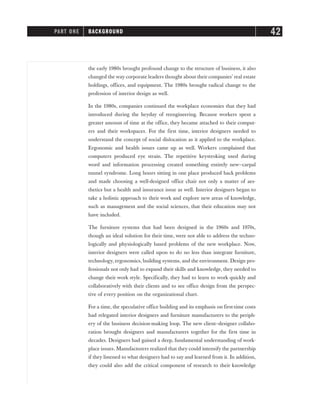 the early 1980s brought profound change to the structure of business, it also
changed the way corporate leaders thought about their companies’ real estate
holdings, offices, and equipment. The 1980s brought radical change to the
profession of interior design as well.
In the 1980s, companies continued the workplace economies that they had
introduced during the heyday of reengineering. Because workers spent a
greater amount of time at the office, they became attached to their comput-
ers and their workspaces. For the first time, interior designers needed to
understand the concept of social dislocation as it applied to the workplace.
Ergonomic and health issues came up as well. Workers complained that
computers produced eye strain. The repetitive keystroking used during
word and information processing created something entirely new—carpal
tunnel syndrome. Long hours sitting in one place produced back problems
and made choosing a well-designed office chair not only a matter of aes-
thetics but a health and insurance issue as well. Interior designers began to
take a holistic approach to their work and explore new areas of knowledge,
such as management and the social sciences, that their education may not
have included.
The furniture systems that had been designed in the 1960s and 1970s,
though an ideal solution for their time, were not able to address the techno-
logically and physiologically based problems of the new workplace. Now,
interior designers were called upon to do no less than integrate furniture,
technology, ergonomics, building systems, and the environment. Design pro-
fessionals not only had to expand their skills and knowledge, they needed to
change their work style. Specifically, they had to learn to work quickly and
collaboratively with their clients and to see office design from the perspec-
tive of every position on the organizational chart.
For a time, the speculative office building and its emphasis on first-time costs
had relegated interior designers and furniture manufacturers to the periph-
ery of the business decision-making loop. The new client–designer collabo-
ration brought designers and manufacturers together for the first time in
decades. Designers had gained a deep, fundamental understanding of work-
place issues. Manufacturers realized that they could intensify the partnership
if they listened to what designers had to say and learned from it. In addition,
they could also add the critical component of research to their knowledge
PART ONE BACKGROUND 42
 