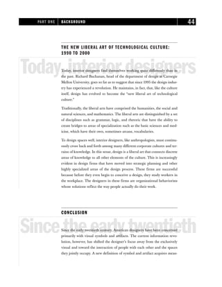 THE NEW LIBERAL ART OF TECHNOLOGICAL CULTURE:
1990 TO 2000
Today,interiordesigners
Today, interior designers find themselves working quite differently than in
the past. Richard Buchanan, head of the department of design at Carnegie
Mellon University, goes so far as to suggest that since 1995 the design indus-
try has experienced a revolution. He maintains, in fact, that, like the culture
itself, design has evolved to become the “new liberal art of technological
culture.”
Traditionally, the liberal arts have comprised the humanities, the social and
natural sciences, and mathematics. The liberal arts are distinguished by a set
of disciplines such as grammar, logic, and rhetoric that have the ability to
create bridges to areas of specialization such as the basic sciences and med-
icine, which have their own, sometimes arcane, vocabularies.
To design spaces well, interior designers, like anthropologists, must continu-
ously cross back and forth among many different corporate cultures and ter-
rains of knowledge. In this sense, design is a liberal art that connects discrete
areas of knowledge to all other elements of the culture. This is increasingly
evident in design firms that have moved into strategic planning and other
highly specialized areas of the design process. These firms are successful
because before they even begin to conceive a design, they study workers in
the workplace. The designers in these firms are organizational behaviorists
whose solutions reflect the way people actually do their work.
CONCLUSION
Sincetheearlytwentieth
Since the early twentieth century, American designers have been concerned
primarily with visual symbols and artifacts. The current information revo-
lution, however, has shifted the designer’s focus away from the exclusively
visual and toward the interaction of people with each other and the spaces
they jointly occupy. A new definition of symbol and artifact acquires mean-
PART ONE BACKGROUND 44
 