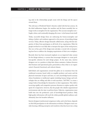 ing only in the relationships people create with the things and the spaces
around them.
The relevance of Frederick Taylor’s theories ended with the last century. As
the third millennium begins, the machine and the linear assembly line no
longer work as metaphors for the organization. The accurate metaphor now—
fragile, robust, and continually changing all at once—is the human brain itself.
Today, successful design firms are embracing the brain-as-metaphor and
taking a holistic and nonlinear approach to the process of providing design
services. Today, effective design demands collaboration, along with the inte-
gration of ideas from participants at all levels of an organization. Only the
people involved in it are fully able to interpret the rigors of the work process;
they are, in fact, part of the design team and play a crucial role in interpret-
ing how best to address the changing requirements of their own workplace.
Recently there has been increased emphasis on an improved value system
for the design industry—a system that encourages designers to create prob-
lem-specific solutions for each design project. At the same time, interior
designers are in a position to help their clients maintain a balance between
their business and operational goals, particularly as they relate to an organi-
zation’s financial, functional, and cultural climate.
Individuals and organizations around the globe are in transition from the
traditional economy, based solely on tangible products and assets and the
physical constraints of space and time, to a new, knowledge-based economy
whose foundation is intellectual capital, including human beings and tech-
nologies that are willing and able to work anywhere, “24/7/365,” to create a
unique body of knowledge for themselves or their organization. This shift is
occurring rapidly, and competitive pressure threatens to replace quality with
speed. It is imperative, however, that the people who inhabit organizational
environments take the time to perform better. Likewise, organizations must
build time into the production cycle of knowledge-based products. Only
high-quality information will reach the widest possible global audience and,
ultimately, have the broadest influence.
Interior designers’ professional competence today, and in the future, depends
on their full participation in the information revolution. Designers must con-
sider learning a lifelong enterprise and transform what they know into a deep
CHAPTER 2 HISTORY OF THE PROFESSION 45
 