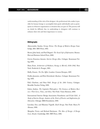 understanding of the role of the designer—the professional who makes it pos-
sible for human beings to accomplish their goals individually and as partic-
ipants in whatever organization or situation they are part of. The journey will
no doubt be difficult, but, in undertaking it, designers will continue to
enhance their role and their importance to society.
Bibliography
Abercrombie, Stanley. George Nelson: The Design of Modern Design. Cam-
bridge, MA: MIT Press, 1995.
Brown, John Seely, and Paul Duguid. The Social Life of Information. Boston:
Harvard Business School Press, 2000.
Cerver, Francisco Asensio. Interior Design Atlas. Cologne: Konemann Ver-
lag, 2000.
Danz, Ernst. Architecture of Skidmore, Owings & Merrill, 1950–1962. New
York: Frederick A. Praeger, 1963.
Duffy, Francis. The New Office. London: Conran Octopus, 1997.
Fiedler, Jeannine, and Peter Feierabend. Bauhaus. Cologne: Konemann Ver-
lag, 1999.
Fiell, Charlotte, and Peter Fiell. Design of the 20th Century. Cologne:
Benedikt Taschen Verlag, 1999.
Gabor, Andrea. The Capitalist Philosophers: The Geniuses of Modern Busi-
ness: Their Lives, Times, and Ideas. New York: Times Business, 2000.
International Interior Design Association Foundation and E-Lab LLC. A
Study of Interior Design: Analysis of the Needs of Practice and Implications for
Education. Chicago: IIDA Foundation, 1999.
Larrabee, Eric, and Massimo Vignelli. Knoll Design. New York: Harry N.
Abrams, 1990.
Margolin, Victor, and Richard Buchanan. The Idea of Design: A Design
Issues Reader. Cambridge, MA: MIT Press, 1996.
PART ONE BACKGROUND 46
 