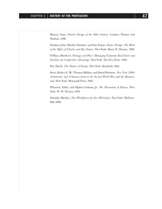 Massey, Anne. Interior Design of the 20th Century. London: Thames and
Hudson, 1990.
Neuhart, John, Marilyn Neuhart, and Ray Eames. Eames Design: The Work
of the Office of Charles and Ray Eames. New York: Harry N. Abrams, 1989.
O’Mara, Martha A. Strategy and Place: Managing Corporate Real Estate and
Facilities for Competitive Advantage. New York: The Free Press, 1999.
Pye, David. The Nature of Design. New York: Reinhold, 1964.
Stern, Robert A. M., Thomas Mellins, and David Fishman. New York 1960:
Architecture and Urbanism between the Second World War and the Bicenten-
nial. New York: Monacelli Press, 1995.
Wharton, Edith, and Ogden Codman, Jr. The Decoration of Houses. New
York: W. W. Norton, 1978.
Zelinsky, Marilyn. New Workplaces for New Workstyles. New York: McGraw-
Hill, 1998.
CHAPTER 2 HISTORY OF THE PROFESSION 47
 