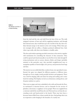 from the wind and the rain, and relief from the heat of the sun. The walls
mitigated extremes of heat and cold by supplying insulation, and through
their thermal mass, they would heat up in the warmth of the day, then rera-
diate thermal energy to the interior in the cool evenings. When these pas-
sive strategies did not suffice, a fireplace produced additional heat. And,
when it got really cold, there were blankets to huddle under.
The door and window openings provided connection to the exterior, together
with mechanisms for controlling the character of that connection. They
could be opened and closed manually to vary the flow of air. And, through fil-
tering mechanisms such as screens, shutters, blinds, and drapes (probably
minimal in this particular case), they provided straightforward ways to
manipulate qualities of interior light,view, privacy, and protection from bugs
and dust.
The interiorwas not subdivided, like a modern home, into specialized rooms.
Instead, the space was adapted for different purposes at different times,
through use of very simple, mostly portable furniture and equipment. There
was a bed for sleeping, table and chairs for eating and reading, and a water
basin for washing. The fireplace served as an elementary cooking device, and
the great outdoors as a privy.
There were no pipes and wires embedded in the walls and beneath the floor,
no mechanical or electrical devices, and no demands for the services of
plumbers, electricians, or appliance service people. Water was supplied from
a rainwater tank fed by runoff from the roof. Firewood was cut from the sur-
rounding scrub and hand-carried to the hearth. There may have been a
kerosene lantern filled from a drum outside the door. And perhaps there was
an evaporative cooler hanging in the branches of a nearby tree.
PART ONE BACKGROUND 50
FIGURE 3-1
The Skeleton and Skin of
a Simple Building.
 