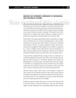MACHINE-AGE INTERIORS: DOMINANCE OF MECHANICAL
AND ELECTRICAL SYSTEMS
Nowcontrastthissimple
Now contrast this simple, base-case building with a typical twentieth-century
suburban home. The most obvious difference is that the more modern inte-
rior is subdivided into numerous specialized rooms for particular purposes—
typically several bedrooms for different family members, living room, dining
room, kitchen, bathrooms, laundry, and garage. The designer’s most funda-
mental task is to configure these rooms in response to a program—that is, to
get their sizes, proportions, interrelationships, and orientations right.
Each of these rooms requires specialized furniture and machinery to support
the associated functions. So a second crucial design task is to select, specify,
and procure the necessary items. There is bedroom, living room, and dining
room furniture, and there are kitchen, bathroom, laundry, and entertain-
ment fixtures and appliances. Natural light from the windows is augmented
by a variety of different electric light fixtures—with the specifications of
these varying according to location and purpose. And there are heating and
mechanical ventilation fixtures to provide active means of climate control.
To keep all these specialized devices running, the house is elaborately net-
worked with supply and removal systems. There are hot and cold water sup-
plies and sewer connections to the kitchen, bathroom, and laundry; the
plumbing plan is an important part of the design. There may be gas supply,
as well. There are air supply and return ducts to all the rooms; this requires
another sheet of construction drawings, and introduces another trade. And
there is electrical wiring everywhere—yet another drawing and trade.
All these systems require control devices, so the designer is required to
select, specify, and conveniently locate these. They consist mostly of faucets
and valves for the plumbing, and switches and dimmers for the electrical sys-
tem. Perhaps there are some rudimentary automatic controls—thermostats
for the air conditioning and timers for the lights.
Finally, the internal networks of the house are connected to large-scale util-
ity networks. There are metered connections to water, gas, and electrical
supply networks. Municipal sewer and garbage disposal systems remove
CHAPTER 3 INTELLIGENT INTERIORS 51
 