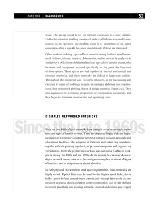 waste. The garage would be no use without connection to a street system.
Unlike the primitive dwelling considered earlier—which was essentially auto-
nomous in its operation—the modern house is so dependent on its utility
connections that it quickly becomes uninhabitable if these are disrupted.
Other modern building types—offices, manufacturing facilities, warehouses,
retail facilities, schools, hospitals, laboratories, and so on—can be analyzed in
similar ways. All consist of differentiated and specialized interior spaces, with
furniture and equipment adapted specifically to the particular functions
of those spaces. These spaces are tied together by internal mechanical and
electrical networks, and these networks are linked to large-scale utilities.
Throughout the nineteenth and twentieth centuries, as the mechanical and
electrical systems of buildings became increasingly elaborate and sophisti-
cated, they demanded growing shares of design attention (Figure 3-2). They
also accounted for increasing proportions of construction documents, and
they began to dominate construction and operating costs.
DIGITALLY NETWORKED INTERIORS
Sincethelate1960s
Since the late 1960s, digital networks have emerged as an increasingly impor-
tant new type of interior system. Their development began with the imple-
mentation of elementary computer networks in major business, research, and
educational facilities. The adoption of Ethernet and token ring standards,
together with the growing popularity of personal computers and engineering
workstations, led to the proliferation of local-area networks (LANs) in work-
places during the 1980s and the 1990s. As the twenty-first century dawned,
digital network connections were becoming commonplace in almost all types
of interiors, and as ubiquitous as electrical outlets.
In their physical characteristics and space requirements, these networks are
highly varied. Optical fiber may be used for the highest-speed links; this is
bulky, cannot be bent around sharp corners, and—though fairly easily accom-
modated in special chases and trays in new construction—can bevery difficult
to retrofit gracefully into existing interiors. Coaxial and twisted-pair copper
PART ONE BACKGROUND 52
 