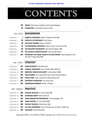 
VIII PREFACE Mark Strauss, Publisher, Interior Design Magazine
XII INTRODUCTION Cindy Coleman, Editor-in-Chief
PART  BACKGROUND
  4 GROWING A PROFESSION Edward C. Friedrichs, FAIA, FIIDA
  26 HISTORY OF THE PROFESSION Cindy Coleman
  48 INTELLIGENT INTERIORS William J. Mitchell
  62 THE PROFESSIONAL ASSOCIATION James P. Cramer, Hon. AIA, Hon. IIDA
  80 THE REGULATORY ORGANIZATION Beth Harmon-Vaughan, FIIDA
  92 THE CULTURE OF DESIGN EDUCATION Linda and Mark Keane
  126 OPPORTUNITY FOR CHANGE: DESIGN IN THE NEW ECONOMY Karen Stephenson, Ph.D.
with Neil P. Frankel, FAIA, FIIDA
PART  STRATEGY
  144 HUMAN RESOURCES Paul Doherty, AIA
  160 FINANCIAL MANAGEMENT Gary E. Wheeler, FASID, FIIDA, AIA
  172 MARKETING: POSITION AND IDENTITY Lisbeth Quebe, FSMPS
  190 TEAM DYNAMICS Jon R. Katzenbach, Traci A. Entel and Karen Mahony
  216 VIRTUAL TEAMS Jessica Lipnack and Jeffrey Stamps, Ph.D.
  226 INVESTMENT IN KNOWLEDGE Jan Johnson, IIDA
  246 INFORMATION TECHNOLOGY William J. Mitchell
PART  PRACTICE
  266 STRATEGIC PRACTICES Dr. Francis Duffy, RIBA
  284 SUSTAINABLE DESIGN William Odell, AIA
  322 DESIGN RESEARCH AND METHODOLOGY Judith Heerwagen, Ph.D.
  352 GLOBAL PRACTICE Dr. Francis Duffy, RIBA
  366 SPECIALTY PRACTICES Cheryl Duvall, FIIDA
  434 THE LEGAL ENVIRONMENT Barry B. LePatner, Esq. and David J. Pfeffer, Esq.
  462 LEGISLATION Derrell Parker, IIDA
F
For more information aobut this book, click here.
Copyright 2002 by the McGraw-Hill Companies, Inc. Click here for terms of use.
 