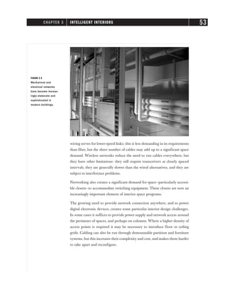 wiring serves for lower-speed links; this is less demanding in its requirements
than fiber, but the sheer number of cables may add up to a significant space
demand. Wireless networks reduce the need to run cables everywhere, but
they have other limitations: they still require transceivers at closely spaced
intervals, they are generally slower than the wired alternatives, and they are
subject to interference problems.
Networking also creates a significant demand for space—particularly accessi-
ble closets—to accommodate switching equipment. These closets are now an
increasingly important element of interior space programs.
The growing need to provide network connection anywhere, and to power
digital electronic devices, creates some particular interior design challenges.
In some cases it suffices to provide power supply and network access around
the perimeter of spaces, and perhaps on columns. Where a higher density of
access points is required it may be necessary to introduce floor or ceiling
grids. Cabling can also be run through demountable partition and furniture
systems, but this increases their complexity and cost, and makes them harder
to take apart and reconfigure.
CHAPTER 3 INTELLIGENT INTERIORS 53
FIGURE 3-2
Mechanical and
electrical networks
have become increas-
ingly elaborate and
sophisticated in
modern buildings.
 