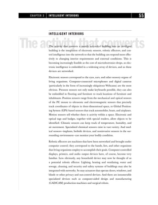 INTELLIGENT INTERIORS
Theactivitythatconverts
The activity that converts a merely networked building into an intelligent
building is the integration of electronic sensors, robotic effectors, and con-
trol intelligence into the network so that the building can respond more effec-
tively to changing interior requirements and external conditions. This is
becoming increasingly feasible as the cost of microelectronics drops, as elec-
tronic intelligence is embedded in a widening array of devices, and as these
devices are networked.
Electronic sensors correspond to the eyes, ears, and other sensory organs of
living organisms. Computer-connected microphones and digital cameras
(particularly in the form of increasingly ubiquitous Webcams) are the most
obvious. Pressure sensors not only make keyboards possible, they can also
be embedded in flooring and furniture to track locations of furniture and
inhabitants. Position sensors range from the mechanical and optical sensors
of the PC mouse to ultrasonic and electromagnetic sensors that precisely
track coordinates of objects in three-dimensional space, to Global Position-
ing System (GPS)-based sensors that track automobiles, boats, and airplanes.
Motion sensors tell whether there is activity within a space. Electronic and
optical tags and badges, together with special readers, allow objects to be
identified. Climatic sensors can keep track of temperature, humidity, and
air movement. Specialized chemical sensors exist in vast variety. And med-
ical sensors—implants, bedside devices, and noninvasive sensors in the sur-
rounding environment—can monitor your bodily condition.
Robotic effectors are machines that have been networked and brought under
computer control; they correspond to the hands, feet, and other organisms
that living organisms employ to accomplish their goals. Computer-controlled
displays, printers, and audio output devices have, of course, become very
familiar. Less obviously, any household device may now be thought of as
a potential robotic effector. Lighting, heating and ventilating, water and
sewage, cleaning, and security and safety systems of buildings may also be
integrated with networks. So may actuators that operate doors, windows, and
blinds or other privacy and sun-control devices. And there are innumerable
specialized devices such as computer-aided design and manufacturing
(CAD/CAM) production machines and surgical robots.
CHAPTER 3 INTELLIGENT INTERIORS 55
 