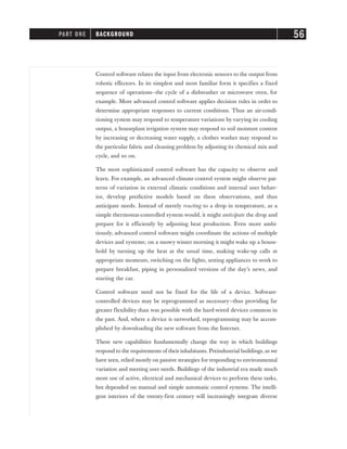 Control software relates the input from electronic sensors to the output from
robotic effectors. In its simplest and most familiar form it specifies a fixed
sequence of operations—the cycle of a dishwasher or microwave oven, for
example. More advanced control software applies decision rules in order to
determine appropriate responses to current conditions. Thus an air-condi-
tioning system may respond to temperature variations by varying its cooling
output, a houseplant irrigation system may respond to soil moisture content
by increasing or decreasing water supply, a clothes washer may respond to
the particular fabric and cleaning problem by adjusting its chemical mix and
cycle, and so on.
The most sophisticated control software has the capacity to observe and
learn. For example, an advanced climate-control system might observe pat-
terns of variation in external climatic conditions and internal user behav-
ior, develop predictive models based on these observations, and thus
anticipate needs. Instead of merely reacting to a drop in temperature, as a
simple thermostat-controlled system would, it might anticipate the drop and
prepare for it efficiently by adjusting heat production. Even more ambi-
tiously, advanced control software might coordinate the actions of multiple
devices and systems; on a snowy winter morning it might wake up a house-
hold by turning up the heat at the usual time, making wake-up calls at
appropriate moments, switching on the lights, setting appliances to work to
prepare breakfast, piping in personalized versions of the day’s news, and
starting the car.
Control software need not be fixed for the life of a device. Software-
controlled devices may be reprogrammed as necessary—thus providing far
greater flexibility than was possible with the hard-wired devices common in
the past. And, where a device is networked, reprogramming may be accom-
plished by downloading the new software from the Internet.
These new capabilities fundamentally change the way in which buildings
respond to the requirements of theirinhabitants. Preindustrial buildings, as we
have seen, relied mostly on passive strategies for responding to environmental
variation and meeting user needs. Buildings of the industrial era made much
more use of active, electrical and mechanical devices to perform these tasks,
but depended on manual and simple automatic control systems. The intelli-
gent interiors of the twenty-first century will increasingly integrate diverse
PART ONE BACKGROUND 56
 