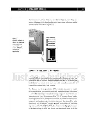 CONNECTION TO GLOBAL NETWORKS
Justasabuilding’s
Just as a building’s internal plumbing is connected to the external water-sup-
ply network, and its electrical wiring to the electrical grid, so its internal net-
work (the nervous system of its smart interior) is normally connected to an
external information utility—the Internet.
The Internet had its origins in the 1960s, with the invention of packet-
switching for digital telecommunications and implementation of the Arpanet
—a network that initially connected a few large computers at universities and
research centers. Later, development of the TCP/IP protocol allowed packet-
switching networks to be readily interconnected, the proliferation of personal
computers and engineering workstations increased the demand for inter-
connection, and the Internet emerged. Growth accelerated with the super-
imposition of the World Wide Web, the development of graphic browsers
to facilitate surfing the Web, and the dot.com investment boom of the late
CHAPTER 3 INTELLIGENT INTERIORS 57
FIGURE 3-3
Buildings of the 21st
century are acquiring
electronic nervous
systems. (House_n
project, MIT, 2001.
(Courtesy of
Kent Larson)
electronic sensors, robotic effectors, embedded intelligence, networking, and
control software to create distributed systems that respond in far more sophis-
ticated and efficient fashion (Figure 3-3).
 