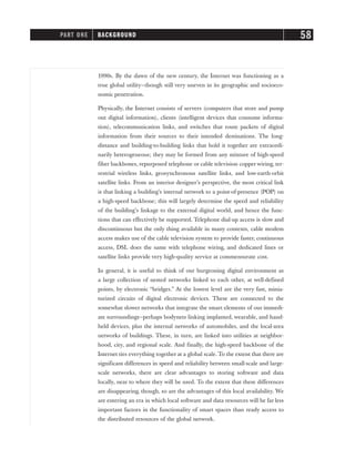 1990s. By the dawn of the new century, the Internet was functioning as a
true global utility—though still very uneven in its geographic and socioeco-
nomic penetration.
Physically, the Internet consists of servers (computers that store and pump
out digital information), clients (intelligent devices that consume informa-
tion), telecommunication links, and switches that route packets of digital
information from their sources to their intended destinations. The long-
distance and building-to-building links that hold it together are extraordi-
narily heterogeneous; they may be formed from any mixture of high-speed
fiber backbones, repurposed telephone or cable television copper wiring, ter-
restrial wireless links, geosynchronous satellite links, and low-earth-orbit
satellite links. From an interior designer’s perspective, the most critical link
is that linking a building’s internal network to a point-of-presence (POP) on
a high-speed backbone; this will largely determine the speed and reliability
of the building’s linkage to the external digital world, and hence the func-
tions that can effectively be supported. Telephone dial-up access is slow and
discontinuous but the only thing available in many contexts, cable modem
access makes use of the cable television system to provide faster, continuous
access, DSL does the same with telephone wiring, and dedicated lines or
satellite links provide very high-quality service at commensurate cost.
In general, it is useful to think of our burgeoning digital environment as
a large collection of nested networks linked to each other, at well-defined
points, by electronic “bridges.” At the lowest level are the very fast, minia-
turized circuits of digital electronic devices. These are connected to the
somewhat slower networks that integrate the smart elements of our immedi-
ate surroundings—perhaps bodynets linking implanted, wearable, and hand-
held devices, plus the internal networks of automobiles, and the local-area
networks of buildings. These, in turn, are linked into utilities at neighbor-
hood, city, and regional scale. And finally, the high-speed backbone of the
Internet ties everything together at a global scale. To the extent that there are
significant differences in speed and reliability between small-scale and large-
scale networks, there are clear advantages to storing software and data
locally, near to where they will be used. To the extent that these differences
are disappearing, though, so are the advantages of this local availability. We
are entering an era in which local software and data resources will be far less
important factors in the functionality of smart spaces than ready access to
the distributed resources of the global network.
PART ONE BACKGROUND 58
 