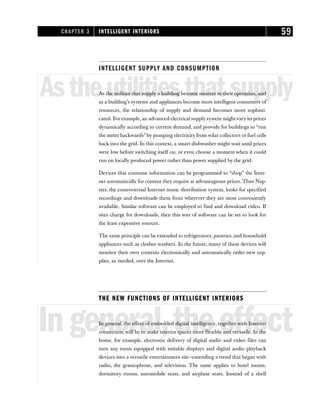 INTELLIGENT SUPPLY AND CONSUMPTION
Astheutilitiesthatsupply
As the utilities that supply a building become smarter in their operation, and
as a building’s systems and appliances become more intelligent consumers of
resources, the relationship of supply and demand becomes more sophisti-
cated. For example, an advanced electrical supply system mightvary its prices
dynamically according to current demand, and provide for buildings to “run
the meter backwards” by pumping electricity from solar collectors or fuel cells
back into the grid. In this context, a smart dishwasher might wait until prices
were low before switching itself on, or even choose a moment when it could
run on locally produced power rather than power supplied by the grid.
Devices that consume information can be programmed to “shop” the Inter-
net automatically for content they require at advantageous prices. Thus Nap-
ster, the controversial Internet music distribution system, looks for specified
recordings and downloads them from wherever they are most conveniently
available. Similar software can be employed to find and download video. If
sites charge for downloads, then this sort of software can be set to look for
the least expensive sources.
The same principle can be extended to refrigerators, pantries, and household
appliances such as clothes washers. In the future, many of these devices will
monitor their own contents electronically and automatically order new sup-
plies, as needed, over the Internet.
THE NEW FUNCTIONS OF INTELLIGENT INTERIORS
Ingeneral,theeffect
In general, the effect of embedded digital intelligence, together with Internet
connection, will be to make interior spaces more flexible and versatile. In the
home, for example, electronic delivery of digital audio and video files can
turn any room equipped with suitable displays and digital audio playback
devices into a versatile entertainment site—extending a trend that began with
radio, the gramophone, and television. The same applies to hotel rooms,
dormitory rooms, automobile seats, and airplane seats. Instead of a shelf
CHAPTER 3 INTELLIGENT INTERIORS 59
 