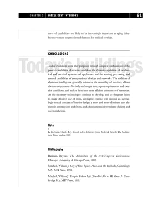 sorts of capabilities are likely to be increasingly important as aging baby-
boomers create unprecedented demand for medical services.
CONCLUSIONS
Today’sbuildings
Today’s buildings serve their purposes through complex combinations of the
passive capabilities of structure and skin, the dynamic capabilities of mechan-
ical and electrical systems and appliances, and the sensing, processing, and
control capabilities of computational devices and networks. The addition of
electronic intelligence generally enhances the versatility of interiors, allows
them to adapt more effectively to changes in occupant requirements and exte-
rior conditions, and makes them into more efficient consumers of resources.
As the necessary technologies continue to develop, and as designers learn
to make effective use of them, intelligent systems will become an increas-
ingly crucial concern of interior design, a more and more dominant cost ele-
ment in construction and fit-out, and a fundamental determinant of client and
user satisfaction.
Note
1
Le Corbusier, Charles E. J., Towards a New Architecture [trans. Frederick Etchells], The Architec-
tural Press, London, 1927.
Bibliography
Banham, Reyner. The Architecture of the Well-Tempered Environment.
Chicago: University of Chicago Press, 1969.
Mitchell, William J. City of Bits: Space, Place, and the Infobahn, Cambridge
MA: MIT Press, 1995.
Mitchell, William J. E-topia: Urban Life, Jim—But Not as We Know It. Cam-
bridge MA: MIT Press, 1999.
CHAPTER 3 INTELLIGENT INTERIORS 61
 