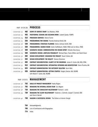 PART  PROCESS
  482 SCOPE OF SERVICE CHART Eva Maddox, FIIDA
  492 POSITIONING: SEEKING AND SECURING WORK Lisbeth Quebe, FSMPS
  512 PREDESIGN SERVICES Sharon Turner
  526 PROGRAMMING FOR CHANGE Pamela Anderson-Brulé, AIA
  538 PROGRAMMING: STRATEGIC PLANNING Debra Lehman-Smith, IIDA
  550 PROGRAMMING: SHARED VISION Andre Staffelbach, FASID, FIIDA and Jo Heinz, FIIDA
  560 SCHEMATIC DESIGN: COMMUNICATING THE DESIGN SPIRIT Orlando Diaz-Azcuy
  568 SCHEMATIC DESIGN: LIMITLESS POSSIBILITY Michael Byun, Travis Clifton and David Grout
  582 DESIGN DEVELOPMENT: DESIGNING THE PROJECT Stuart Cohen, AIA
  592 DESIGN DEVELOPMENT: THE REALITY Tamara Dinsmore
  602 CONTRACT DOCUMENTATION: CLARITY OF THE DRAWINGS James D. Carter, AIA, IIDA, IFMA
  612 CONTRACT DOCUMENTATION: INTEGRATING INTERIORS AND ARCHITECTURE Daria Pizzetta, AIA
  624 CONTRACT ADMINISTRATION: THE DIFFERENT SOLUTION Kevin Walz
  636 CONTRACT ADMINISTRATION: GETTING STARTED Gregory Switzer, AIA, NCARB
with Robert T. Sutter, AIA, NCARB
PART  MANAGEMENT
  762 GOALS OF PROJECT MANAGEMENT Kathy Rogers
  702 MANAGING THE INTERNAL DESIGN TEAM Eric Wagner
  710 MANAGING THE CONSULTANT RELATIONSHIP Richard J. Jantz
  720 MANAGING THE CLIENT RELATIONSHIP Frederick J. Schmidt, Joseph T. Connell, IIDA
and Gina A. Berndt
  750 GAUGING A SUCCESSFUL DESIGN The Editors at Interior Design
764 Acknowledgments
766 List of Contributors with Biographies
774 Index
 
