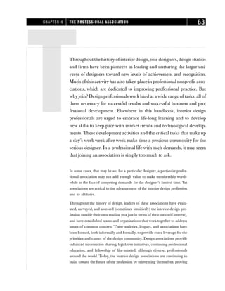 TThroughout the history of interior design, sole designers, design studios
and firms have been pioneers in leading and nurturing the larger uni-
verse of designers toward new levels of achievement and recognition.
Much of this activity has also taken place in professional nonprofit asso-
ciations, which are dedicated to improving professional practice. But
why join? Design professionals work hard at a wide range of tasks, all of
them necessary for successful results and successful business and pro-
fessional development. Elsewhere in this handbook, interior design
professionals are urged to embrace life-long learning and to develop
new skills to keep pace with market trends and technological develop-
ments. These development activities and the critical tasks that make up
a day’s work week after week make time a precious commodity for the
serious designer. In a professional life with such demands, it may seem
that joining an association is simply too much to ask.
In some cases, that may be so; for a particular designer, a particular profes-
sional association may not add enough value to make membership worth-
while in the face of competing demands for the designer’s limited time. Yet
associations are critical to the advancement of the interior design profession
and its affiliates.
Throughout the history of design, leaders of these associations have evalu-
ated, surveyed, and assessed (sometimes intuitively) the interior design pro-
fession outside their own studios (not just in terms of their own self-interest),
and have established teams and organizations that work together to address
issues of common concern. These societies, leagues, and associations have
been formed, both informally and formally, to provide extra leverage for the
priorities and causes of the design community. Design associations provide
enhanced information sharing, legislative initiatives, continuing professional
education, and fellowship of like-minded, although diverse, professionals
around the world. Today, the interior design associations are continuing to
build toward the future of the profession by reinventing themselves, proving
CHAPTER 4 THE PROFESSIONAL ASSOCIATION 63
 