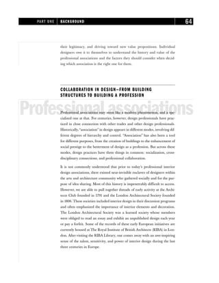 their legitimacy, and driving toward new value propositions. Individual
designers owe it to themselves to understand the history and value of the
professional associations and the factors they should consider when decid-
ing which association is the right one for them.
COLLABORATION IN DESIGN—FROM BUILDING
STRUCTURES TO BUILDING A PROFESSION
Professionalassociations
Professional associations may seem like a modern phenomenon, and a spe-
cialized one at that. For centuries, however, design professionals have prac-
ticed in close connection with other trades and other design professionals.
Historically,“association” in design appears in different modes, involving dif-
ferent degrees of hierarchy and control. “Association” has also been a tool
for different purposes, from the creation of buildings to the enhancement of
social prestige to the betterment of design as a profession. But across these
modes, design practices have three things in common: socialization, cross-
disciplinary connections, and professional collaboration.
It is not commonly understood that prior to today’s professional interior
design associations, there existed near-invisible enclaves of designers within
the arts and architecture community who gathered socially and for the pur-
pose of idea sharing. Most of this history is impenetrably difficult to access.
However, we are able to pull together threads of early activity at the Archi-
tects Club founded in 1791 and the London Architectural Society founded
in 1806. These societies included interior design in their discussion programs
and often emphasized the importance of interior elements and decoration.
The London Architectural Society was a learned society whose members
were obliged to read an essay and exhibit an unpublished design each year
or pay a forfeit. Some of the records of these early European initiatives are
currently housed at The Royal Institute of British Architects (RIBA) in Lon-
don. After visiting the RIBA Library, one comes away with an awe-inspiring
sense of the talent, sensitivity, and power of interior design during the last
three centuries in Europe.
PART ONE BACKGROUND 64
 