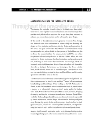 ASSOCIATED TALENTS FOR INTEGRATED DESIGN
Throughouttheprecedingcenturies
Throughout the preceding centuries, interior designers were increasingly
motivated to come together to discover key issues and understandings of the
practices and policies of the day and also to put into place initiatives to
enhance and protect their practices and to advocate for good design.
By the middle of the eighteenth century, property owners in Asia, Europe,
and America could avail themselves of loosely integrated building and
design services, including architecture, interior design, and decoration. At
that time, it was quite common for the architects, or master builders as they
were also called, not only to decide on the structure of the buildings but also
to choose the interior finishes. For instance, in the mid-1700s, one of the
exceptionally talented design leaders of the time, Robert Adam, was com-
missioned to design residences, churches, institutions, and general-use proj-
ects, including, in many cases, the furniture for his buildings, which was
frequently made by Chippendale. Robert Adam ordered the silk damask for
the walls, he designed the furniture, and he designed the floors, whether
stone, wood, or fabric. Adam was an interior designer. He was also an archi-
tect who was designing, creating furniture and furnishings, and decorating
spaces that defined the tastes of the era.
This loose association of services continued throughout the eighteenth and
nineteenth centuries. In America, the architect Thomas Jefferson designed
both buildings and furnishings. While working as the U.S. Ambassador to
France, he was fascinated with interior elements that could be placed in such
a manner as to substantially enhance a room’s spatial quality. In England
in the 1820s,William Porden rebuilt Eaton Hall for Earl Grosvenor, designing
the exterior and interior architecture as well as the furniture. Daniel Marot
worked in Holland, England, and France, and almost always took responsibil-
ity for the architecture, interior design, and decorative detailing and place-
ment. During this period, design professions were loosely defined by their
specific functions, but they also commonly embraced all rolls,which provided
integrated services and a unified vision for their private and public clients.
Another significant early association model in the history of design evolved
from independent project collaboration initiatives into collaboration on the
CHAPTER 4 THE PROFESSIONAL ASSOCIATION 65
 