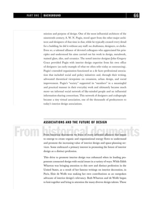 mission and purpose of design. One of the most influential architects of the
nineteenth century, A. W. N. Pugin, stood apart from the other major archi-
tects and designers of that time in that, while he typically created every detail
for a building, he did it without any staff—no draftsmen, designers, or clerks.
Even so, a talented alliance of devoted colleagues who appreciated his prin-
ciples and understood his aims carried out his work in design, metalwork,
stained glass, tiles, and ceramics. The noted interior designer John Gregory
Crace provided Pugin with interior design expertise from his own office
of designers (an early example of what we often refer today as outsourcing).
Pugin’s extended organization functioned as a de facto professional associa-
tion that included social and policy initiatives and, through their writing,
advocated theoretical viewpoints on ornament, urban design, and social
improvement. Pugin’s “society” supported its “members” in a meaningful
and practical manner in their everyday work and ultimately became much
more—an informal social network of like-minded people and an influential
information-sharing consortium. This network of designers and craftspeople
became a tiny virtual association, one of the thousands of predecessors to
today’s interior design associations.
ASSOCIATIONS AND THE FUTURE OF DESIGN
Fromhistoricaldcuments
From historical documents we learn of many informal alliances that began
to emerge to create organic and organizational energy flows to understand
and promote the increasing value of interior design and space-planning ser-
vices. Some embraced a primary interest in promoting the future of interior
design as a distinct profession.
This drive to promote interior design was enhanced when its leading pro-
ponents connected design with social issues in a variety of ways. While Edith
Wharton was bringing attention to this new and distinct profession in the
United States, as a result of her famous writings on interior decoration, in
Paris, Elsie de Wolfe was making her own contributions as an outspoken
advocate of interior design’s relevancy. Both Wharton and de Wolfe began
to knit together and bring to attention the many diverse design talents. These
PART ONE BACKGROUND 66
 
