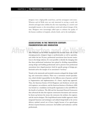designers were a high-profile social force, and the newspapers took notice.
Wharton and de Wolfe were not only interested in serving a newly rich
clientele and upper-class nobility but also were responding, in a creative and
meaningful manner, to the extraordinary social and cultural changes of the
time. Designers were increasingly called upon to enhance the quality of
the human condition in hospitals, schools, hotels, and in the marketplace.
ASSOCIATIONS IN THE TWENTIETH CENTURY:
FRAGMENTATION AND INNOVATION
AfterWhartonanddeWolfe
After Wharton and de Wolfe championed the essential social role of this
emerging practice, designers began to professionalize as well as specialize,
and within the last 70 years, professional associations have become institu-
tions in the design industry. It is now possible to identify the changing roles
that these professional institutions have played in dividing responsibilities
among design and building professionals and to perceive how professional
associations have shaped practices—both for specific groups of design pro-
fessionals and at the margins of an association’s “territory.”
Trends in the nineteenth and twentieth centuries reshaped the design, build-
ing, and construction industry. There was a movement toward specializa-
tion, which divided responsibility for the different areas of practice and led
to fragmentation and implementation of a linear, step-by-step approach.
Thus, the American Society of Civil Engineers and Architects served only
civil engineers, not architects, and the American Institute of Architects (AIA)
was formed as a standalone not-for-profit organization in the mid-1850s for
the benefit of architects. The AIA and the Associated General Contractors
then advanced the idea that separate construction documents and contracts
be drawn up between the owner, the contractor, the architect, the engineer,
and the interior designer. The long-followed master builder approach, which
integrated functions and techniques and utilized design-build as the service
delivery method, moved out of favor, largely because of an agreed-upon
division of power between contractors—the builders and tradesmen—and the
professionals.
CHAPTER 4 THE PROFESSIONAL ASSOCIATION 67
 