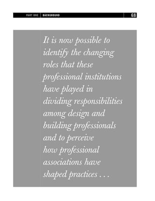 It is now possible to
identify the changing
roles that these
professional institutions
have played in
dividing responsibilities
among design and
building professionals
and to perceive
how professional
associations have
shaped practices . . .
PART ONE BACKGROUND 68
 