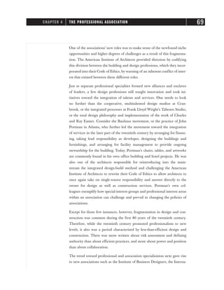 One of the associations’ new roles was to make sense of the newfound niche
opportunities and higher degrees of challenges as a result of this fragmenta-
tion. The American Institute of Architects provided direction by codifying
this division between the building and design professions, which they incor-
porated into their Code of Ethics, by warning of an inherent conflict of inter-
est that existed between these different roles.
Just as separate professional specialties formed new alliances and enclaves
of leaders, a few design professions still sought innovation and took ini-
tiatives toward the integration of talents and services. One needs to look
no further than the cooperative, multitalented design studios at Cran-
brook, or the integrated processes at Frank Lloyd Wright’s Taliesen Studio,
or the total design philosophy and implementation of the work of Charles
and Ray Eames. Consider the Bauhaus movement, or the practice of John
Portman in Atlanta, who further led the movement toward the integration
of services in the later part of the twentieth century by arranging for financ-
ing, taking lead responsibility as developer, designing the buildings and
furnishings, and arranging for facility management to provide ongoing
stewardship for the building. Today, Portman’s chairs, tables, and artworks
are commonly found in his own office building and hotel projects. He was
also one of the architects responsible for reintroducing into the main-
stream the integrated design-build method and challenging the American
Institute of Architects to rewrite their Code of Ethics to allow architects to
once again take on single-source responsibility and answer directly to the
owner for design as well as construction services. Portman’s own col-
leagues exemplify how special-interest groups and professional interest areas
within an association can challenge and prevail in changing the policies of
associations.
Except for those few instances, however, fragmentation in design and con-
struction was common during the first 80 years of the twentieth century.
Therefore, while the twentieth century promoted professionalism to new
levels, it also was a period characterized by less-than-efficient design and
construction. There was more written about risk assessment and defining
authority than about efficient practices, and more about power and position
than about collaboration.
The trend toward professional and association specialization next gave rise
to new associations such as the Institute of Business Designers, the Interna-
CHAPTER 4 THE PROFESSIONAL ASSOCIATION 69
 