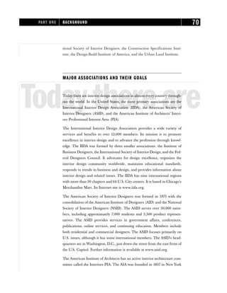 tional Society of Interior Designers, the Construction Specifications Insti-
tute, the Design-Build Institute of America, and the Urban Land Institute.
MAJOR ASSOCIATIONS AND THEIR GOALS
Todaythereare
Today there are interior design associations in almost every country through-
out the world. In the United States, the three primary associations are the
International Interior Design Association (IIDA), the American Society of
Interior Designers (ASID), and the American Institute of Architects’ Interi-
ors Professional Interest Area (PIA).
The International Interior Design Association provides a wide variety of
services and benefits to over 12,000 members. Its mission is to promote
excellence in interior design and to advance the profession through knowl-
edge. The IIDA was formed by three smaller associations: the Institute of
Business Designers, the International Society of Interior Design, and the Fed-
eral Designers Council. It advocates for design excellence, organizes the
interior design community worldwide, maintains educational standards,
responds to trends in business and design, and provides information about
interior design and related issues. The IIDA has nine international regions
with more than 30 chapters and 64 U.S. City centers. It is based in Chicago’s
Merchandise Mart. Its Internet site is www.iida.org.
The American Society of Interior Designers was formed in 1975 with the
consolidation of the American Institute of Designers (AID) and the National
Society of Interior Designers (NSID). The ASID serves over 30,000 mem-
bers, including approximately 7,000 students and 3,500 product represen-
tatives. The ASID provides services in government affairs, conferences,
publications, online services, and continuing education. Members include
both residential and commercial designers. The ASID focuses primarily on
U.S. issues, although it has some international members. The ASID’s head-
quarters are in Washington, D.C., just down the street from the east front of
the U.S. Capitol. Further information is available at www.asid.org.
The American Institute of Architects has an active interior architecture com-
mittee called the Interiors PIA. The AIA was founded in 1857 in New York
PART ONE BACKGROUND 70
 