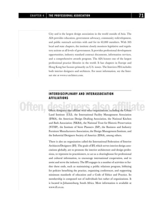 City and is the largest design association in the world outside of Asia. The
AIA provides education, government advocacy, community redevelopment,
and public outreach activities with and for its 63,000 members. With 305
local and state chapters, the institute closely monitors legislative and regula-
tory actions at all levels of government. It provides professional development
opportunities, industry standard contract documents, information services,
and a comprehensive awards program. The AIA houses one of the largest
professional practice libraries in the world. It has chapters in Europe and
Hong Kong but focuses primarily on U.S. issues. The Interiors PIA includes
both interior designers and architects. For more information, see the Inter-
net site at www.e-architect.com.
INTERDISCIPLINARY AND INTERASSOCIATION
AFFILIATIONS
Often,designersalsoaffiliate
Often, designers also affiliate with other organizations, including the Urban
Land Institute (ULI), the International Facility Management Association
(IFMA), the American Design Drafting Association, the National Kitchen
and Bath Association (NKBA), the National Trust for Historic Preservation
(NTHP), the Institute of Store Planners (ISP), the Business and Industry
Furniture Manufacturers Association, the Design Management Institute, and
the Industrial Designers Society of America (IDSA), among others.
There is also an organization called the International Federation of Interior
Architects/Designers (IFI). The goals of IFI,which serves interior design asso-
ciations globally, are to promote the interior architecture and design profes-
sions, to represent its practitioners, to act as a clearinghouse for professional
and cultural information, to encourage international cooperation, and to
assist and serve the industry. The IFI engages in a number of activities to fur-
ther these ends, such as maintaining a public relations program, lobbying
for policies benefiting the practice, organizing conferences, and supporting
minimum standards of education and a Code of Ethics and Practice. Its
membership is composed not of individuals but rather of organizations. It
is located in Johannesburg, South Africa. More information is available at
www.ifi.co.za.
CHAPTER 4 THE PROFESSIONAL ASSOCIATION 71
 