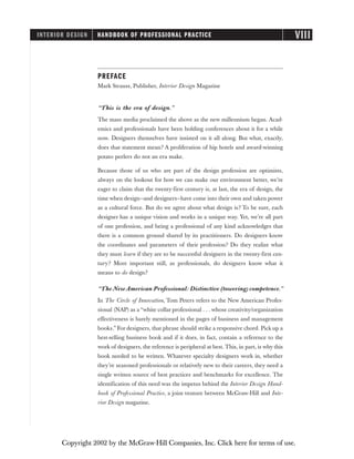 PREFACE
Mark Strauss, Publisher, Interior Design Magazine
“This is the era of design.”
The mass media proclaimed the above as the new millennium began. Acad-
emics and professionals have been holding conferences about it for a while
now. Designers themselves have insisted on it all along. But what, exactly,
does that statement mean? A proliferation of hip hotels and award-winning
potato peelers do not an era make.
Because those of us who are part of the design profession are optimists,
always on the lookout for how we can make our environment better, we’re
eager to claim that the twenty-first century is, at last, the era of design, the
time when design—and designers—have come into their own and taken power
as a cultural force. But do we agree about what design is? To be sure, each
designer has a unique vision and works in a unique way. Yet, we’re all part
of one profession, and being a professional of any kind acknowledges that
there is a common ground shared by its practitioners. Do designers know
the coordinates and parameters of their profession? Do they realize what
they must learn if they are to be successful designers in the twenty-first cen-
tury? More important still, as professionals, do designers know what it
means to do design?
“The New American Professional: Distinctive (towering) competence.”
In The Circle of Innovation, Tom Peters refers to the New American Profes-
sional (NAP) as a “white collar professional . . . whose creativity/organization
effectiveness is barely mentioned in the pages of business and management
books.” For designers, that phrase should strike a responsive chord. Pick up a
best-selling business book and if it does, in fact, contain a reference to the
work of designers, the reference is peripheral at best. This, in part, is why this
book needed to be written. Whatever specialty designers work in, whether
they’re seasoned professionals or relatively new to their careers, they need a
single written source of best practices and benchmarks for excellence. The
identification of this need was the impetus behind the Interior Design Hand-
book of Professional Practice, a joint venture between McGraw-Hill and Inte-
rior Design magazine.
INTERIOR DESIGN HANDBOOK OF PROFESSIONAL PRACTICE VIII
Copyright 2002 by the McGraw-Hill Companies, Inc. Click here for terms of use.
 
