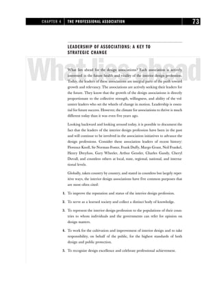 LEADERSHIP OF ASSOCIATIONS: A KEY TO
STRATEGIC CHANGE
Whatliesahead
What lies ahead for the design associations? Each association is actively
interested in the future health and vitality of the interior design profession.
Today, the leaders of these associations are integral parts of the push toward
growth and relevancy. The associations are actively seeking their leaders for
the future. They know that the growth of the design associations is directly
proportionate to the collective strength, willingness, and ability of the vol-
unteer leaders who set the wheels of change in motion. Leadership is essen-
tial for future success. However, the climate for associations to thrive is much
different today than it was even five years ago.
Looking backward and looking around today, it is possible to document the
fact that the leaders of the interior design profession have been in the past
and will continue to be involved in the association initiatives to advance the
design professions. Consider these association leaders of recent history:
Florence Knoll, Sir Norman Foster, Frank Duffy, Margo Grant, Neil Frankel,
Henry Dreyfuss, Gary Wheeler, Arthur Gensler, Charles Gandy, Cheryl
Duvall, and countless others at local, state, regional, national, and interna-
tional levels.
Globally, taken country by country, and stated in countless but largely repet-
itive ways, the interior design associations have five common purposes that
are most often cited:
1. To improve the reputation and status of the interior design profession.
2. To serve as a learned society and collect a distinct body of knowledge.
3. To represent the interior design profession to the populations of their coun-
tries to whom individuals and the governments can refer for opinion on
design matters.
4. To work for the cultivation and improvement of interior design and to take
responsibility, on behalf of the public, for the highest standards of both
design and public protection.
5. To recognize design excellence and celebrate professional achievement.
CHAPTER 4 THE PROFESSIONAL ASSOCIATION 73
 