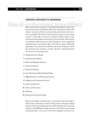 ACHIEVING EXCELLENCE IN GOVERNANCE
Howdoprofessionalassociations
How do professional associations in the design field implement these goals?
Each association has a chief elected officer and a chief executive officer. The
former is most often referred to as the president and the latter as the execu-
tive vice president. The boards of the associations range in size from about
a dozen to nearly fifty. An executive committee of officers helps to estab-
lish the governance policies and priorities of each association. The executive
vice president usually supervises a staff of specialists in areas ranging from
communications to government affairs. The staff size varies considerably
depending on the association. In addition to the board of directors, each of
the associations has committees, councils, task forces, and/or professional
interest areas in such categories as:
1. Residential Interior Design
2. Large Firm Roundtables
3. Hotel and Hospitality Interiors
4. Corporate Interiors
5. Health Care Design
6. Store Planning and Merchandising Design
7. Higher Education and Institutional Interiors
8. Religious and Ecclesiastical Interiors
9. Codes and Standards
10. Forms and Documents
11. Education
12. Industrial and Furniture Design
Many of the design associations have city, provincial, and state chapters.
Some of these organizations are full of energy and are driving the regional
progress of the interior design profession. In New York City, for instance, the
initiatives of the IIDA have brought attention to the role that interior design
professionals play in the success of the tourist, hospitality, and retail econ-
PART ONE BACKGROUND 74
 