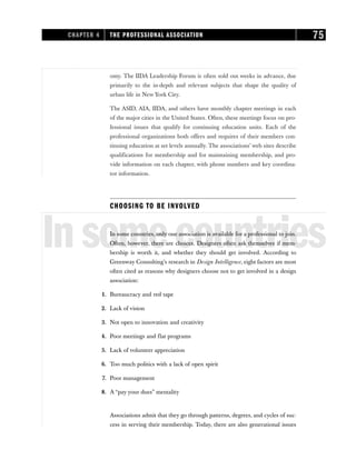 omy. The IIDA Leadership Forum is often sold out weeks in advance, due
primarily to the in-depth and relevant subjects that shape the quality of
urban life in New York City.
The ASID, AIA, IIDA, and others have monthly chapter meetings in each
of the major cities in the United States. Often, these meetings focus on pro-
fessional issues that qualify for continuing education units. Each of the
professional organizations both offers and requires of their members con-
tinuing education at set levels annually. The associations’ web sites describe
qualifications for membership and for maintaining membership, and pro-
vide information on each chapter, with phone numbers and key coordina-
tor information.
CHOOSING TO BE INVOLVED
Insomecountries
In some countries, only one association is available for a professional to join.
Often, however, there are choices. Designers often ask themselves if mem-
bership is worth it, and whether they should get involved. According to
Greenway Consulting’s research in Design Intelligence, eight factors are most
often cited as reasons why designers choose not to get involved in a design
association:
1. Bureaucracy and red tape
2. Lack of vision
3. Not open to innovation and creativity
4. Poor meetings and flat programs
5. Lack of volunteer appreciation
6. Too much politics with a lack of open spirit
7. Poor management
8. A “pay your dues” mentality
Associations admit that they go through patterns, degrees, and cycles of suc-
cess in serving their membership. Today, there are also generational issues
CHAPTER 4 THE PROFESSIONAL ASSOCIATION 75
 