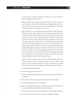 for associations to consider. Sophisticated technology, too, has made for a
different membership environment.
Interior designers are seeking greater responsiveness from the associations
and their leaders. They are more carefully considering the return on invest-
ment that they get for theirvolunteer involvement, attendance at conferences,
and purchase of forms, documents, and resources.
Each association has a governing body usually called a board of directors.
These boards meet at state, regional, national, and international levels. They
set policies, define the association’s vision, determine the measurements of
success, and make decisions regarding fiduciary obligations. Most of all,
however, the boards of these interior design associations are the champi-
ons of their organizations and of the future of the design professions. Board
members serve terms ranging from two to five years. During their term,
board members debate key issues of the day and deal with questions such
as “Should this body be inclusive or exclusive?” “What should our priorities
be this year?” “How can we be better managed, better led, and more relevant
to our constituencies”? In recent years, the boards of the design associations
have been hotbeds of political action and have brought forward broad
changes affecting the future of the design professions.
Each association has its own culture and style. And while some of the asso-
ciations continue to lead in certain areas, others choose to lead in other
areas. It is useful to examine characteristics of these associations to ascertain
where they “fit” with your own expectations. Keep in mind the following:
1. Are the meetings well attended?
2. Are there frequent communications?
3. Are there regular professional development programs offered for members
at all levels?
4. Is the board of directors prepared for their duties? Are they leaders?
5. Do the leaders participate in the meetings?
6. Does the organization encourage a plurality of ideas in their discussions or
are issues railroaded through the meetings of members?
7. Are the meetings of the association controlled by a few outspoken members?
8. Are issues resolved or do they carry over from meeting to meeting?
PART ONE BACKGROUND 76
 