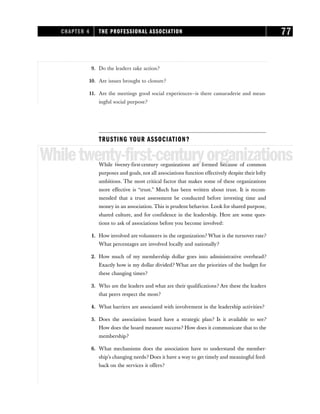 9. Do the leaders take action?
10. Are issues brought to closure?
11. Are the meetings good social experiences—is there camaraderie and mean-
ingful social purpose?
TRUSTING YOUR ASSOCIATION?
Whiletwenty-first-centuryorganizations
While twenty-first-century organizations are formed because of common
purposes and goals, not all associations function effectively despite their lofty
ambitions. The most critical factor that makes some of these organizations
more effective is “trust.” Much has been written about trust. It is recom-
mended that a trust assessment be conducted before investing time and
money in an association. This is prudent behavior. Look for shared purpose,
shared culture, and for confidence in the leadership. Here are some ques-
tions to ask of associations before you become involved:
1. How involved are volunteers in the organization? What is the turnover rate?
What percentages are involved locally and nationally?
2. How much of my membership dollar goes into administrative overhead?
Exactly how is my dollar divided? What are the priorities of the budget for
these changing times?
3. Who are the leaders and what are their qualifications? Are these the leaders
that peers respect the most?
4. What barriers are associated with involvement in the leadership activities?
5. Does the association board have a strategic plan? Is it available to see?
How does the board measure success? How does it communicate that to the
membership?
6. What mechanisms does the association have to understand the member-
ship’s changing needs? Does it have a way to get timely and meaningful feed-
back on the services it offers?
CHAPTER 4 THE PROFESSIONAL ASSOCIATION 77
 