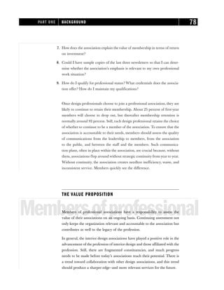 7. How does the association explain the value of membership in terms of return
on investment?
8. Could I have sample copies of the last three newsletters so that I can deter-
mine whether the association’s emphasis is relevant to my own professional
work situation?
9. How do I qualify for professional status? What credentials does the associa-
tion offer? How do I maintain my qualifications?
Once design professionals choose to join a professional association, they are
likely to continue to retain their membership. About 25 percent of first-year
members will choose to drop out, but thereafter membership retention is
normally around 92 percent. Still, each design professional retains the choice
of whether to continue to be a member of the association. To ensure that the
association is accountable to their needs, members should assess the quality
of communications from the leadership to members, from the association
to the public, and between the staff and the members. Such communica-
tion plans, often in place within the association, are crucial because, without
them, associations flop around without strategic continuity from year to year.
Without continuity, the association creates needless inefficiency, waste, and
inconsistent service. Members quickly see the difference.
THE VALUE PROPOSITION
Membersofprofessional
Members of professional associations have a responsibility to assess the
value of their associations on an ongoing basis. Continuing assessment not
only keeps the organization relevant and accountable to the association but
contributes as well to the legacy of the profession.
In general, the interior design associations have played a positive role in the
advancement of the profession of interior design and those affiliated with the
profession. Still, there are fragmented constituencies, and much progress
needs to be made before today’s associations reach their potential. There is
a trend toward collaboration with other design associations, and this trend
should produce a sharper edge—and more relevant services for the future.
PART ONE BACKGROUND 78
 