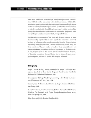 Each of the associations in its own style has opened up to candid conversa-
tions with both insiders and outsiders about its futurevision and viability. The
associations understand that it is vital to get outside the charmed circle, which
is often to some degree blinded by self-interest. (It is hard for an association to
save itself from the inside alone.) Therefore, new and youthful membership,
young associate and outside board members, and ongoing perspectives from
surveys help to keep the associations fresh, strong, and relevant.
Interior design organizations of the future will develop strengths in both
their knowledge capital and their social capital. One without the other will
produce an imbalance and a missed opportunity. Each day the associations
are moving one way or the other. They are more relevant—or less. They are
faster—or slower. They are soulful—or shallow. They are collaborative—or
they may seek short-term wins regardless of what is right for the longer term.
In sum, they are smart—or they are not. It is the collective wisdom, therefore,
of the design associations that provides the fuel for future relevancy, strate-
gic development, and service growth benefiting the profession.
Bibliography
Berger, Lance A., Martin J. Sikora, and Dorothy R. Berger. The Change Man-
agement Handbook: A Road Map to Corporate Transformation. New York:
McGraw-Hill Professional Publishing, 1994.
Cramer, James P. Design Plus Enterprise: Seeking a New Reality in Architec-
ture. Washington, DC: AIA Press, 1994.
Cramer, James P. Almanac of Architecture & Design. Norcross: The Green-
way Group, 2001.
Hesselbein, Francis, Marshall Goldsmith, Richard Beckhard, and Richard F.
Schubert. The Community of the Future. Drucker Foundation Future Series.
New York: Jossey-Bass, 1998.
Mau, Bruce. Life Style. London: Phaidon, 2000.
CHAPTER 4 THE PROFESSIONAL ASSOCIATION 79
 