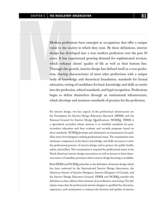 M
Modern professions have emerged as occupations that offer a unique
value to the society in which they exist. By these definitions, interior
design has developed into a true modern profession over the past 30
years. It has experienced growing demand for sophisticated services,
which enhance clients’ quality of life as well as their bottom line.
Through this growth, interior design has defined itself as a true profes-
sion, sharing characteristics of most other professions with a unique
body of knowledge and theoretical foundation, standards for formal
education, testing of candidates for basic knowledge and skills as entrée
into the profession, ethical standards, and legal recognition. Professions
begin to define themselves through an institutional infrastructure,
which develops and monitors standards of practice for the profession.
For interior design, two key aspects of the professional infrastructure are
the Foundation for Interior Design Education Research (FIDER) and the
National Council for Interior Design Qualifications (NCIDQ). FIDER is
a specialized accreditor whose mission is to establish standards for post-
secondary education and then evaluate and accredit programs based on
those standards. NCIDQ develops and administers an examination for qual-
ified, entry-level designers seeking professional status. The examination tests
minimum competence in the theory, knowledge, and skills necessary to enter
the professional practice of interior design and to protect the public health,
safety, and welfare. The examination is required for professional status in the
North American interior design associations as well as license in those Amer-
ican states or Canadian provinces where interior design licensing is available.
Both FIDER and NCIDQ subscribe to the definition of interior design which
has been endorsed by the International Interior Design Association, the
American Society of Interior Designers, Interior Designers of Canada, and
the Interior Design Educators Council. FIDER and NCIDQ consider this
definition as they address their missions of accreditation and testing. The def-
inition states that the professional interior designer is qualified by education,
experience, and examination to enhance the function and quality of interior
CHAPTER 5 THE REGULATORY ORGANIZATION 81
 