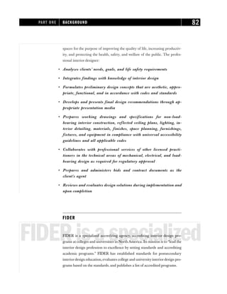 spaces for the purpose of improving the quality of life, increasing productiv-
ity, and protecting the health, safety, and welfare of the public. The profes-
sional interior designer:
• Analyzes clients’ needs, goals, and life safety requirements
• Integrates findings with knowledge of interior design
• Formulates preliminary design concepts that are aesthetic, appro-
priate, functional, and in accordance with codes and standards
• Develops and presents final design recommendations through ap-
propriate presentation media
• Prepares working drawings and specifications for non-load-
bearing interior construction, reflected ceiling plans, lighting, in-
terior detailing, materials, finishes, space planning, furnishings,
fixtures, and equipment in compliance with universal accessibility
guidelines and all applicable codes
• Collaborates with professional services of other licensed practi-
tioners in the technical areas of mechanical, electrical, and load-
bearing design as required for regulatory approval
• Prepares and administers bids and contract documents as the
client’s agent
• Reviews and evaluates design solutions during implementation and
upon completion
FIDER
FIDERisaspecialized
FIDER is a specialized accrediting agency, accrediting interior design pro-
grams at colleges and universities in North America. Its mission is to “lead the
interior design profession to excellence by setting standards and accrediting
academic programs.” FIDER has established standards for postsecondary
interiordesign education, evaluates college and university interiordesign pro-
grams based on the standards, and publishes a list of accredited programs.
PART ONE BACKGROUND 82
 