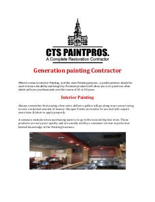 Generation painting Contractor
When it comes to interior Painting , just like most Painting projects , a quality product should be
used to insure durability and longevity. Premium products will allow you to re-paint less often
which will save you thousands over the course of 10 or 20 years.
Interior Painting
Always remember that paying a few extra dollars a gallon will go along way versus trying
to save a minimal amount of money. Cheaper Paints are harder to use and will require
more time & labor to apply properly.
A common mistake when purchasing paint is to go to the nearest big box store. Those
products are very poor quality and are usually sold by a customer service rep who has
limited knowledge of the Painting business.
 
