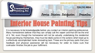 Interior House Painting Tips
www.streamlinepaintingdenver.com
It is necessary to be knowledgeable before you contact an interior painting professional.
Many homeowners believe that they can simply call the expert and that will be the end
of it. Yet, even though the homeowner will not be actually undertaking the residential
house painting by themselves, they must be totally active in the actions which lead up to
a effectively accomplished home renovating task. These are the primary parts that your
feedback and physical assistance will be necessary for order to make sure that
contractor finishes the job to your fulfillment.
 