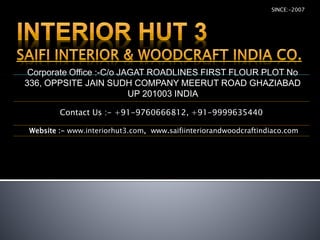 Corporate Office :-C/o JAGAT ROADLINES FIRST FLOUR PLOT No
336, OPPSITE JAIN SUDH COMPANY MEERUT ROAD GHAZIABAD
UP 201003 INDIA
SINCE:-2007
Contact Us :- +91-9760666812, +91-9999635440
Website :- www.interiorhut3.com, www.saifiinteriorandwoodcraftindiaco.com
 