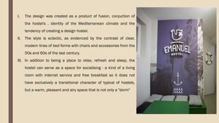I. The design was created as a product of fusion, conjuction of
the hostel's . identity of the Mediterranean climate and the
tendency of creating a design hostel.
II. The style is eclectic, as evidenced by the contrast of clear,
modern lines of bed forms with chairs and accessories from the
50s and 60s of the last century.
III. In addition to being a place to relax, refresh and sleep, the
hostel can serve as a space for socialising - a kind of a living
room with internet service and free breakfast so it does not
have exclusively a transitional character of typical of hostels,
but a warm, pleasant and airy space that is not only a "dorm"
 