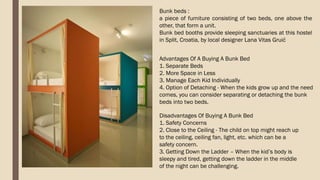 Bunk beds :
a piece of furniture consisting of two beds, one above the
other, that form a unit.
Bunk bed booths provide sleeping sanctuaries at this hostel
in Split, Croatia, by local designer Lana Vitas Gruić
Advantages Of A Buying A Bunk Bed
1. Separate Beds
2. More Space in Less
3. Manage Each Kid Individually
4. Option of Detaching - When the kids grow up and the need
comes, you can consider separating or detaching the bunk
beds into two beds.
Disadvantages Of Buying A Bunk Bed
1. Safety Concerns
2. Close to the Ceiling - The child on top might reach up
to the ceiling, ceiling fan, light, etc. which can be a
safety concern.
3. Getting Down the Ladder – When the kid’s body is
sleepy and tired, getting down the ladder in the middle
of the night can be challenging.
 
