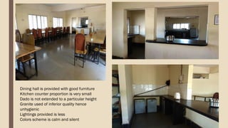 Dining hall is provided with good furniture
Kitchen counter proportion is very small
Dado is not extended to a particular height
Granite used of inferior quality hence
unhygienic
Lightings provided is less
Colors scheme is calm and silent
 